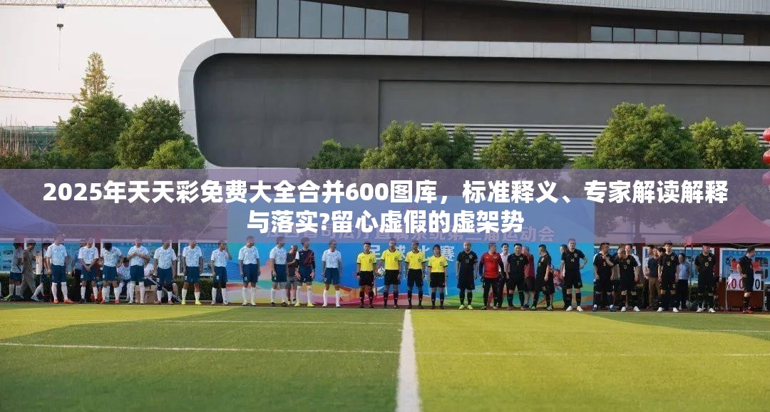 2025年天天彩免费大全合并600图库，标准释义、专家解读解释与落实?留心虚假的虚架势