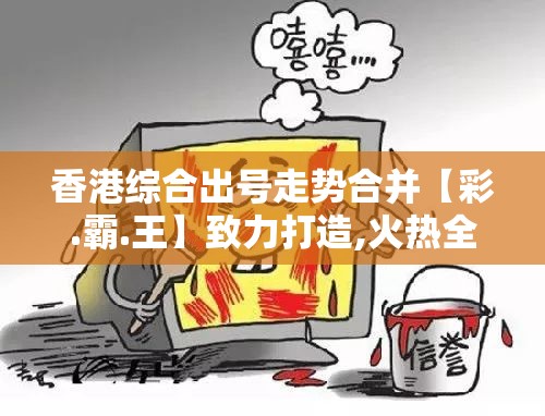 香港综合出号走势合并【彩.霸.王】致力打造,火热全网!战略释义、专家解析解释与落实,留心欺诈性营销