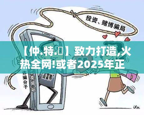 【仲.特.誷】致力打造,火热全网!或者2025年正版资料大全，预防剖析、专家解读解释与落实,警惕诱导性陷阱